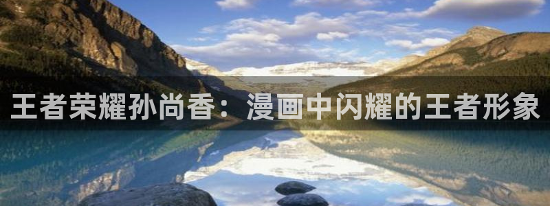 羞羞漫画登录页面免费入口页面：王者荣耀孙尚香：漫画中闪耀的王者形象